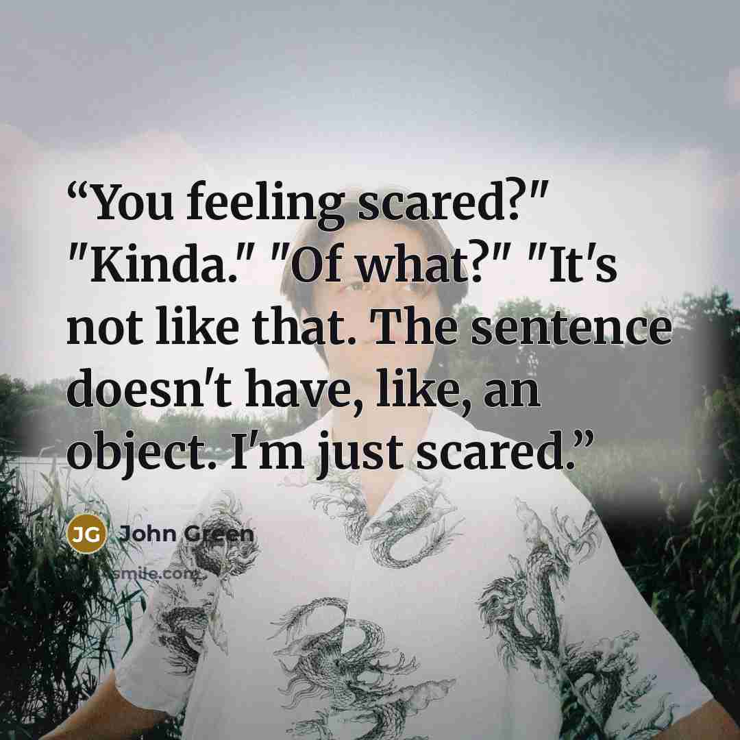 “You feeling scared?" "Kinda." "Of what?" "It's not like that. The sentence doesn't have, like, an object. I'm just scared.” quote by John Green