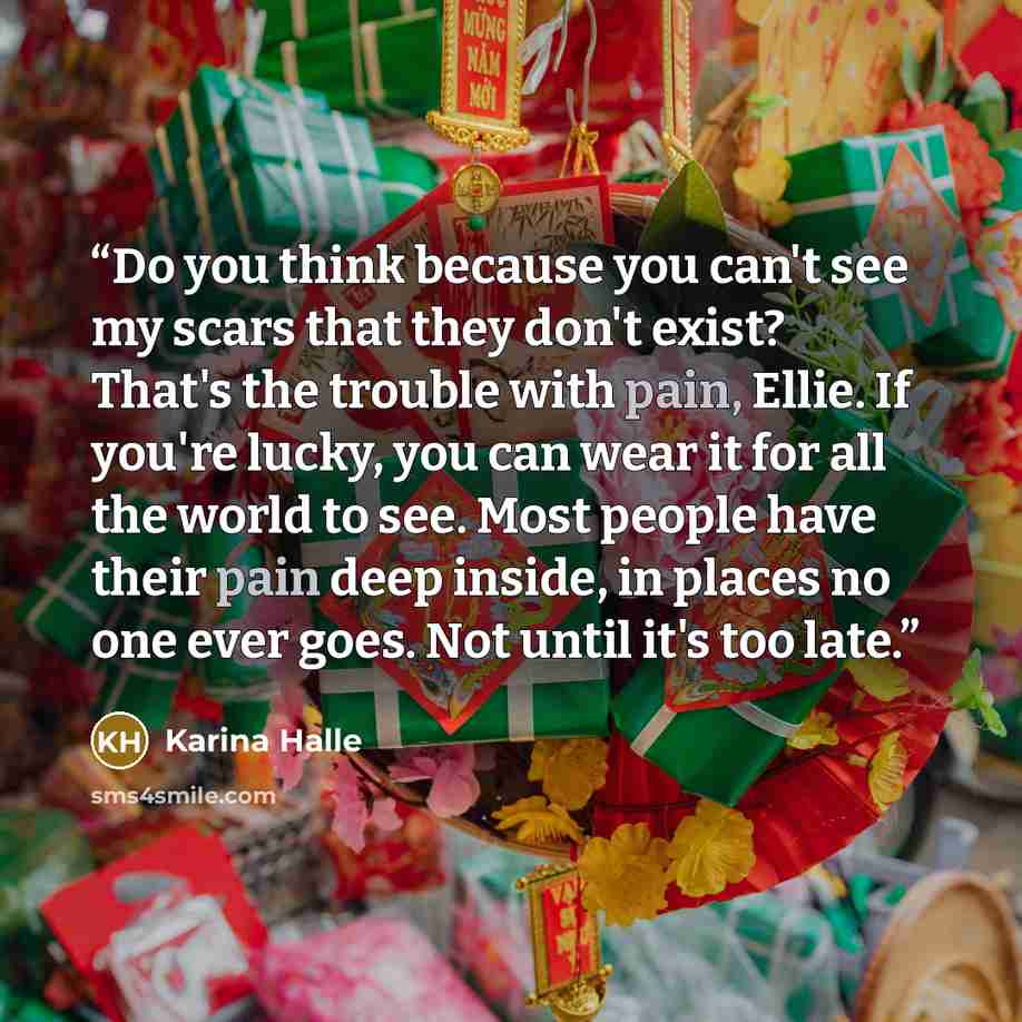 “Do you think because you can't see my scars that they don't exist? That's the trouble with pain, Ellie. If you're lucky, you can wear it for all the world to see. Most people have their pain deep inside, in places no one ever goes. Not until it's too late.” quote by Karina Halle