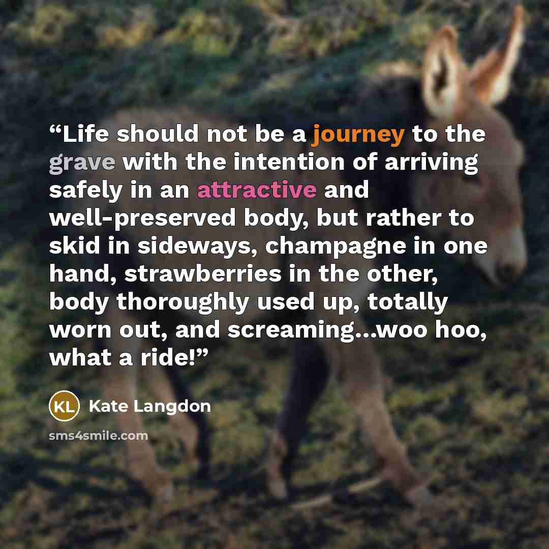 “Life should not be a journey to the grave with the intention of arriving safely in an attractive and well-preserved body, but rather to skid in sideways, champagne in one hand, strawberries in the other, body thoroughly used up, totally worn out, and screaming…woo hoo, what a ride!” quote by Kate Langdon