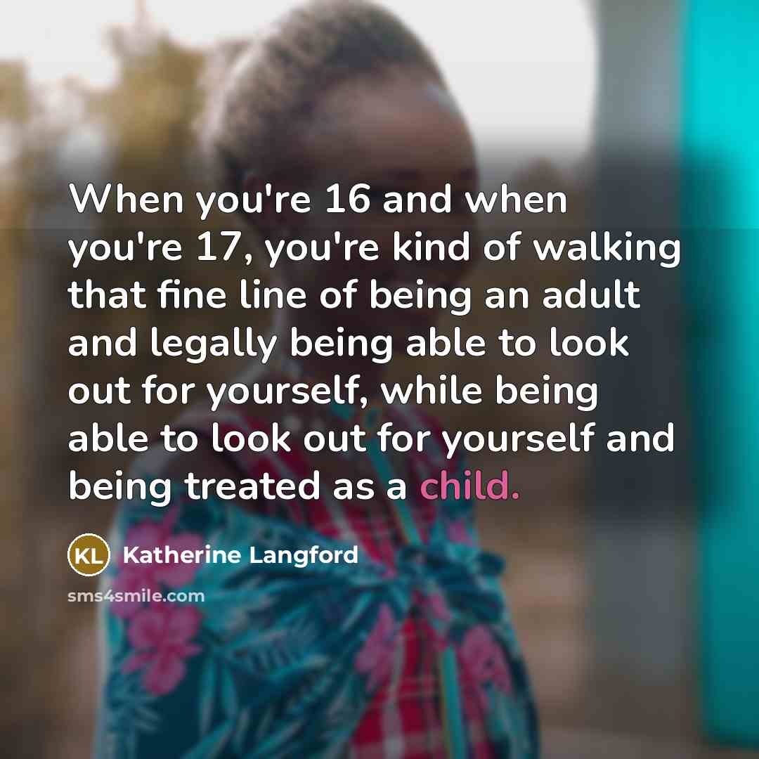 “When you're 16 and when you're 17, you're kind of walking that fine line of being an adult and legally being able to look out for yourself, while being able to look out for yourself and being treated as a child.” quote by Katherine Langford