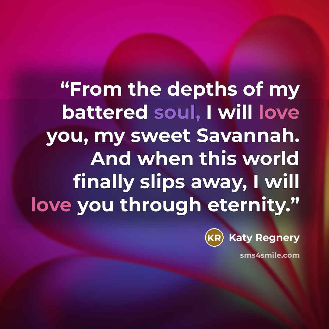 “From the depths of my battered soul, I will love you, my sweet Savannah. And when this world finally slips away, I will love you through eternity.” quote by Katy Regnery