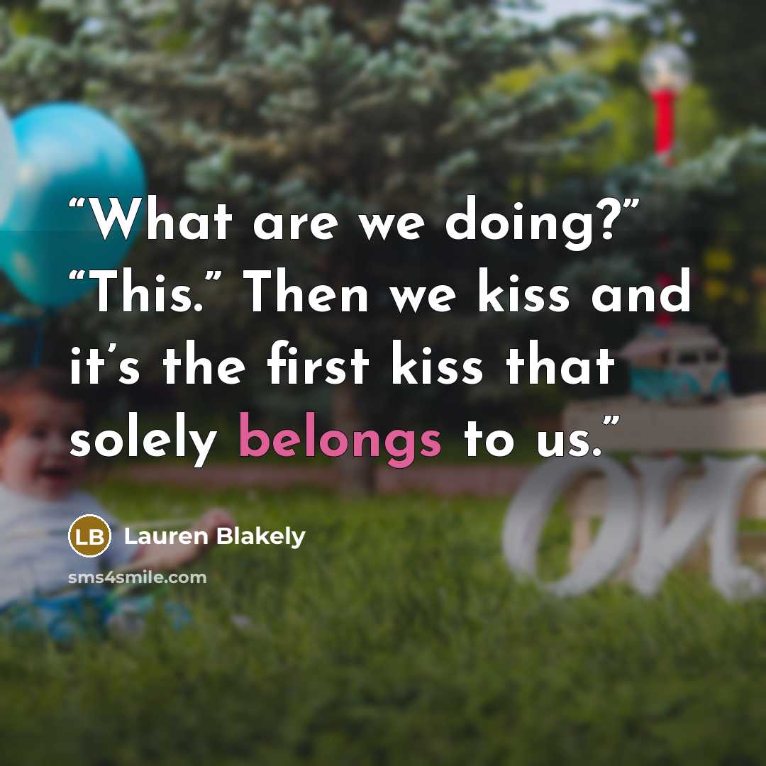 “What are we doing?” “This.” Then we kiss and it’s the first kiss that solely belongs to us.” quote by Lauren Blakely