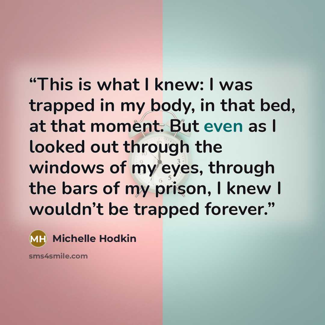“This is what I knew: I was trapped in my body, in that bed, at that moment. But even as I looked out through the windows of my eyes, through the bars of my prison, I knew I wouldn’t be trapped forever.” quote by Michelle Hodkin