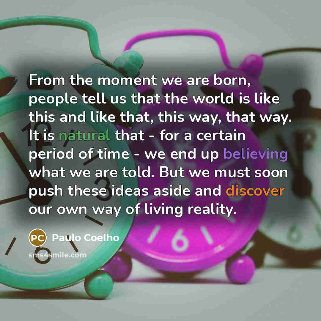 “From the moment we are born, people tell us that the world is like this and like that, this way, that way. It is natural that - for a certain period of time - we end up believing what we are told. But we must soon push these ideas aside and discover our own way of living reality.” quote by Paulo Coelho