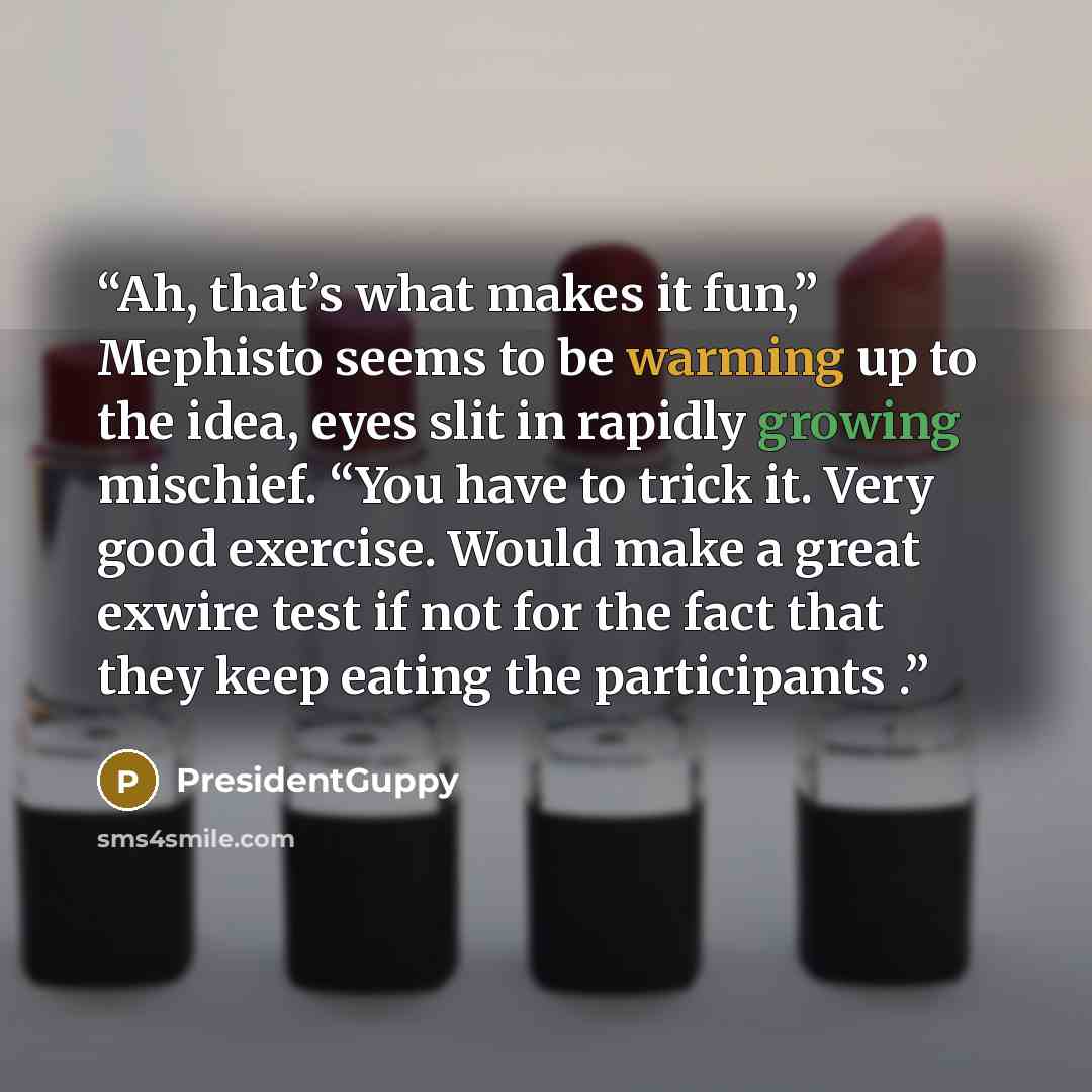 “Ah, that’s what makes it fun,” Mephisto seems to be warming up to the idea, eyes slit in rapidly growing mischief. “You have to trick it. Very good exercise. Would make a great exwire test if not for the fact that they keep eating the participants .” quote by PresidentGuppy
