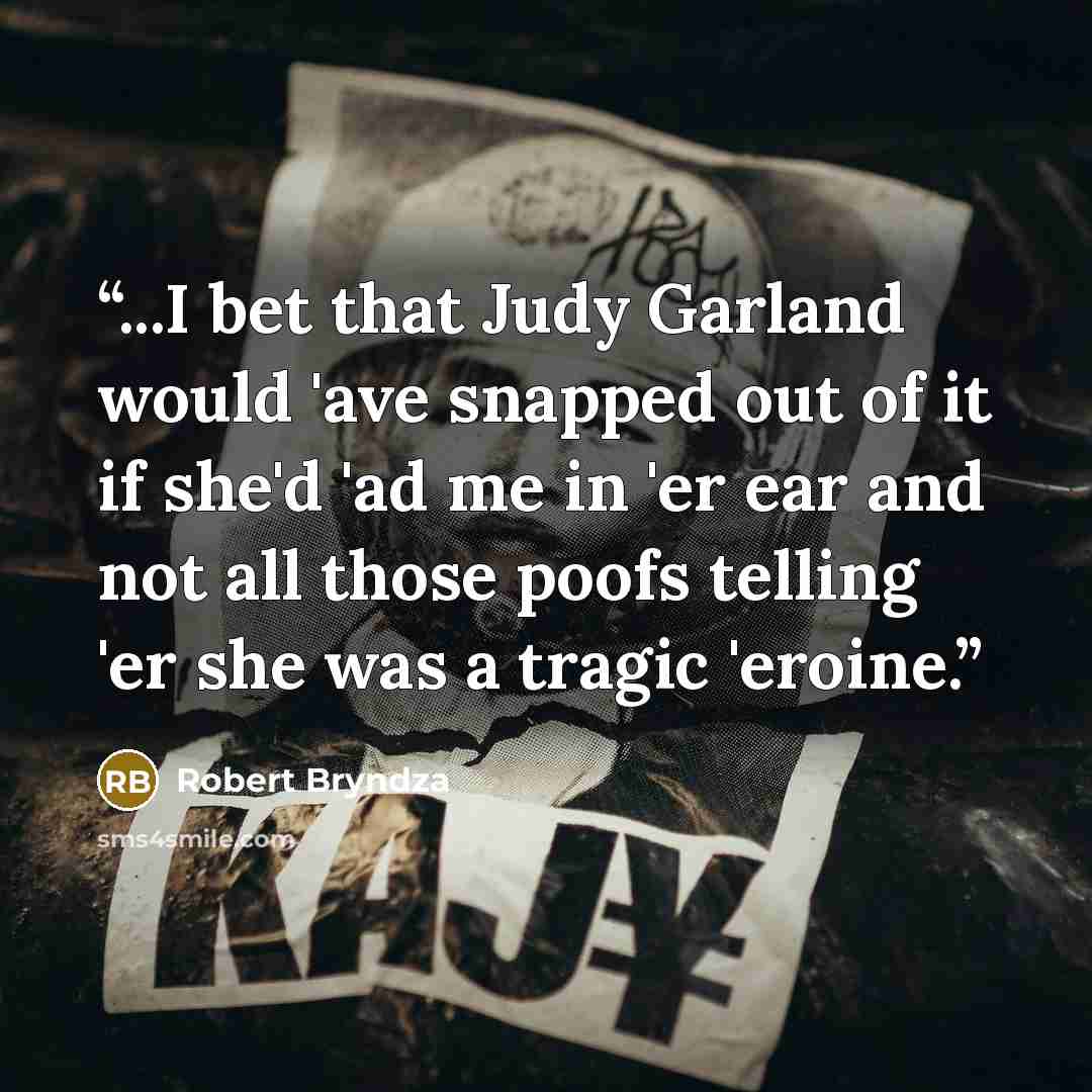 “...I bet that Judy Garland would 'ave snapped out of it if she'd 'ad me in 'er ear and not all those poofs telling 'er she was a tragic 'eroine.” quote by Robert Bryndza