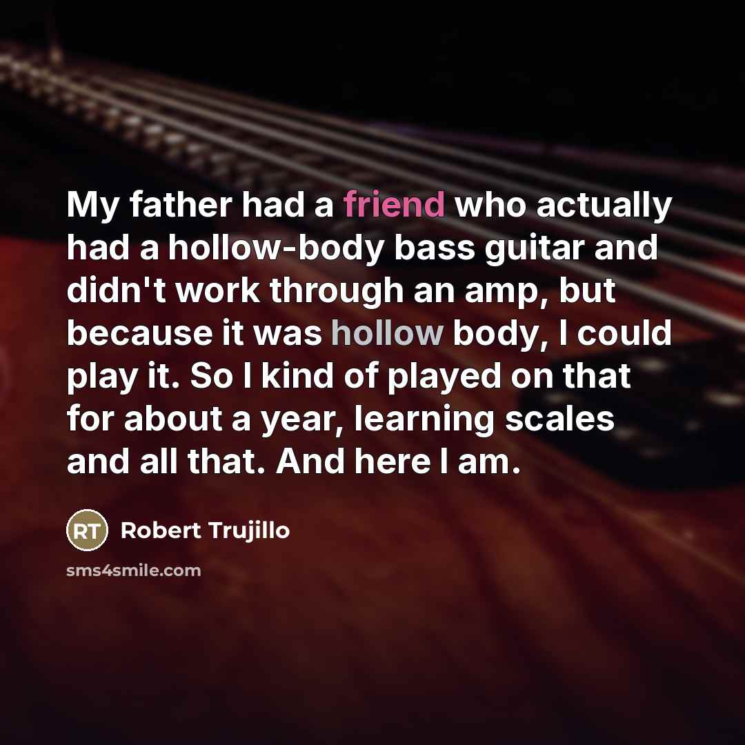 “My father had a friend who actually had a hollow-body bass guitar and didn't work through an amp, but because it was hollow body, I could play it. So I kind of played on that for about a year, learning scales and all that. And here I am.” quote by Robert Trujillo