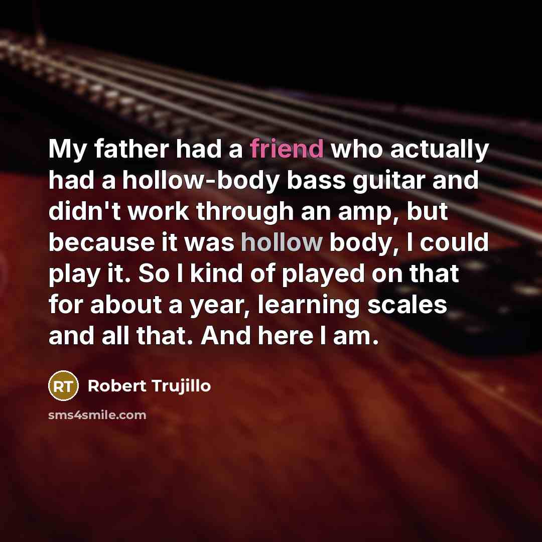 “My father had a friend who actually had a hollow-body bass guitar and didn't work through an amp, but because it was hollow body, I could play it. So I kind of played on that for about a year, learning scales and all that. And here I am.” quote by Robert Trujillo