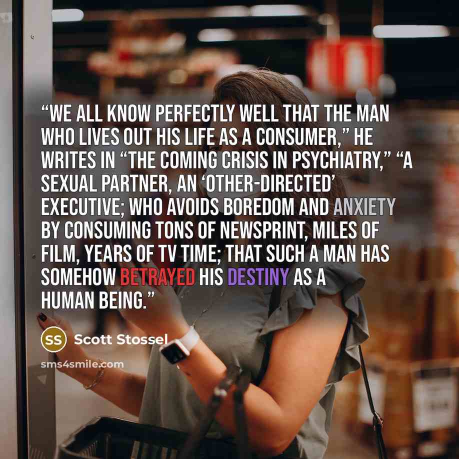 “We all know perfectly well that the man who lives out his life as a consumer,” he writes in “The Coming Crisis in Psychiatry,” “a sexual partner, an ‘other-directed’ executive; who avoids boredom and anxiety by consuming tons of newsprint, miles of film, years of TV time; that such a man has…” quote by Scott Stossel