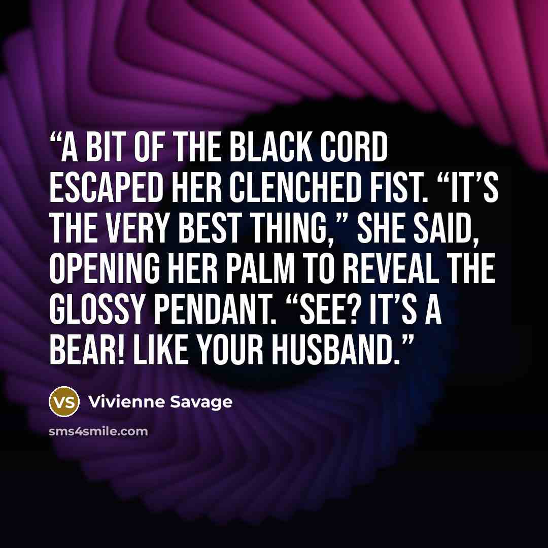 “A bit of the black cord escaped her clenched fist. “It’s the very best thing,” she said, opening her palm to reveal the glossy pendant. “See? It’s a bear! Like your husband.” quote by Vivienne Savage