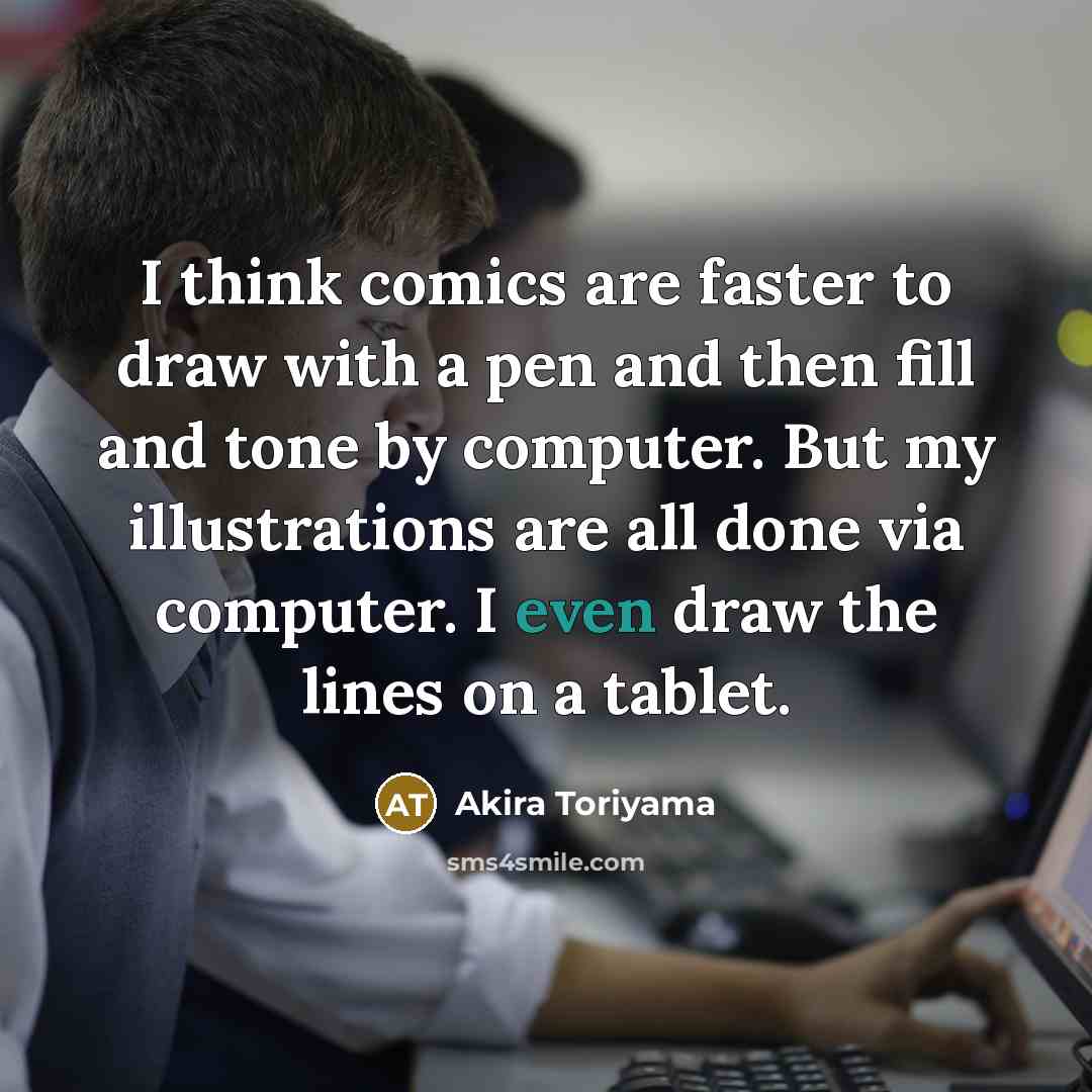 “I think comics are faster to draw with a pen and then fill and tone by computer. But my illustrations are all done via computer. I even draw the lines on a tablet.” quote by Akira Toriyama