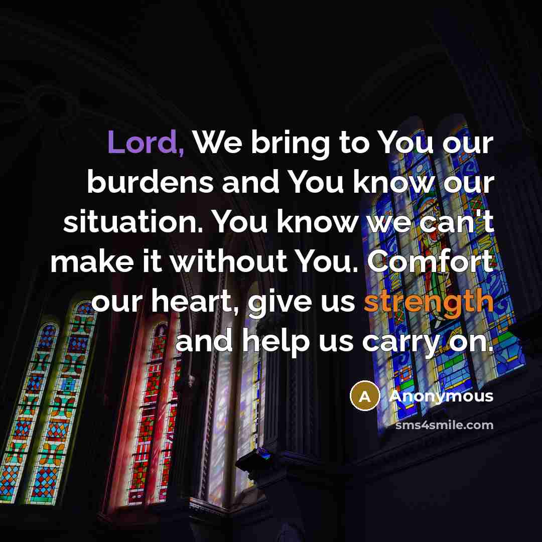 “Lord, We bring to You our burdens and You know our situation. You know we can't make it without You. Comfort our heart, give us strength and help us carry on.” quote by Anonymous