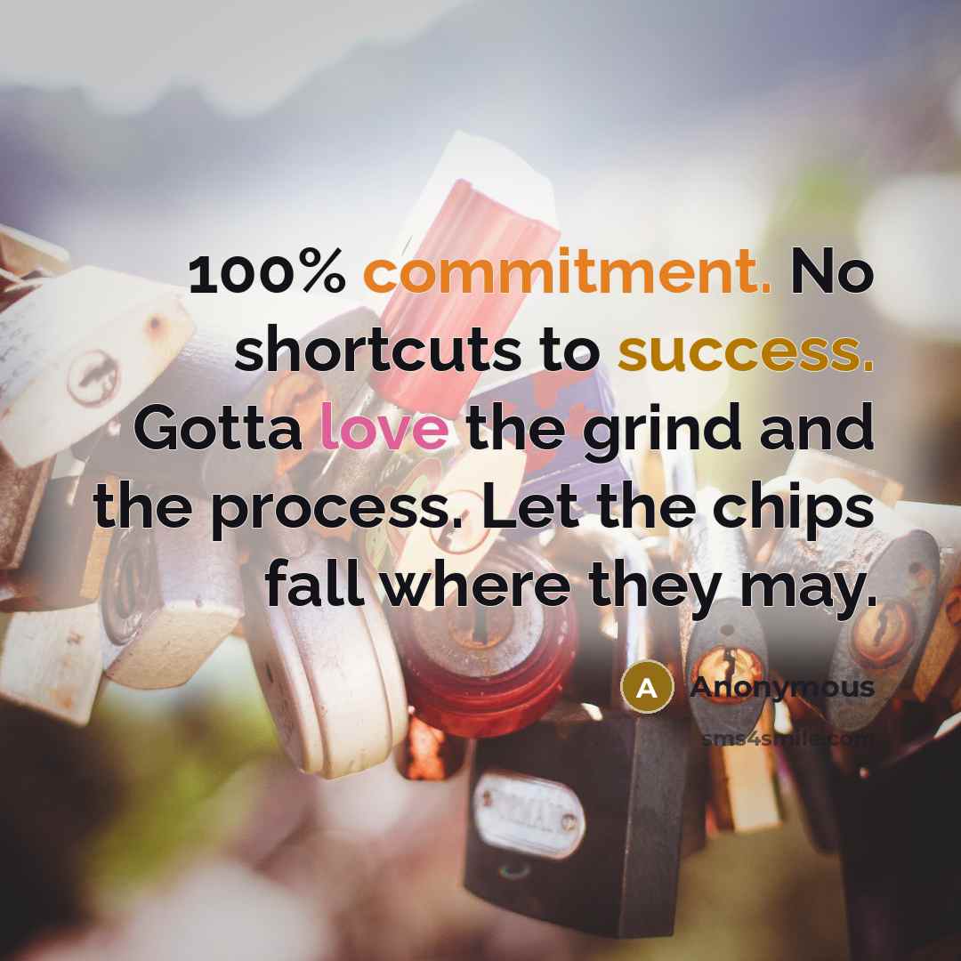 “100% commitment. No shortcuts to success. Gotta love the grind and the process. Let the chips fall where they may.” quote by Anonymous