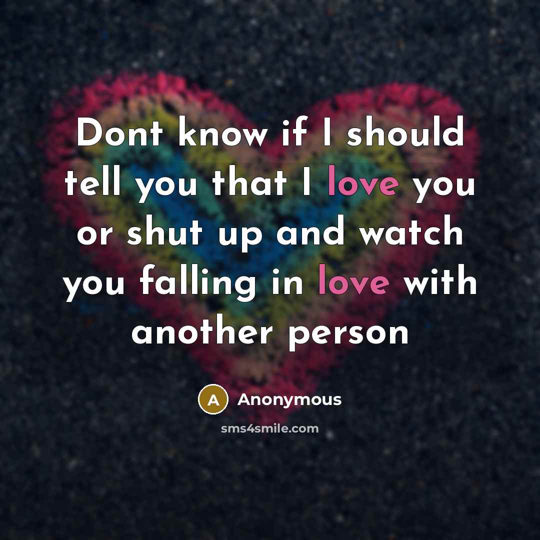 “Dont know if I should tell you that I love you or shut up and watch you falling in love with another person” quote by Anonymous