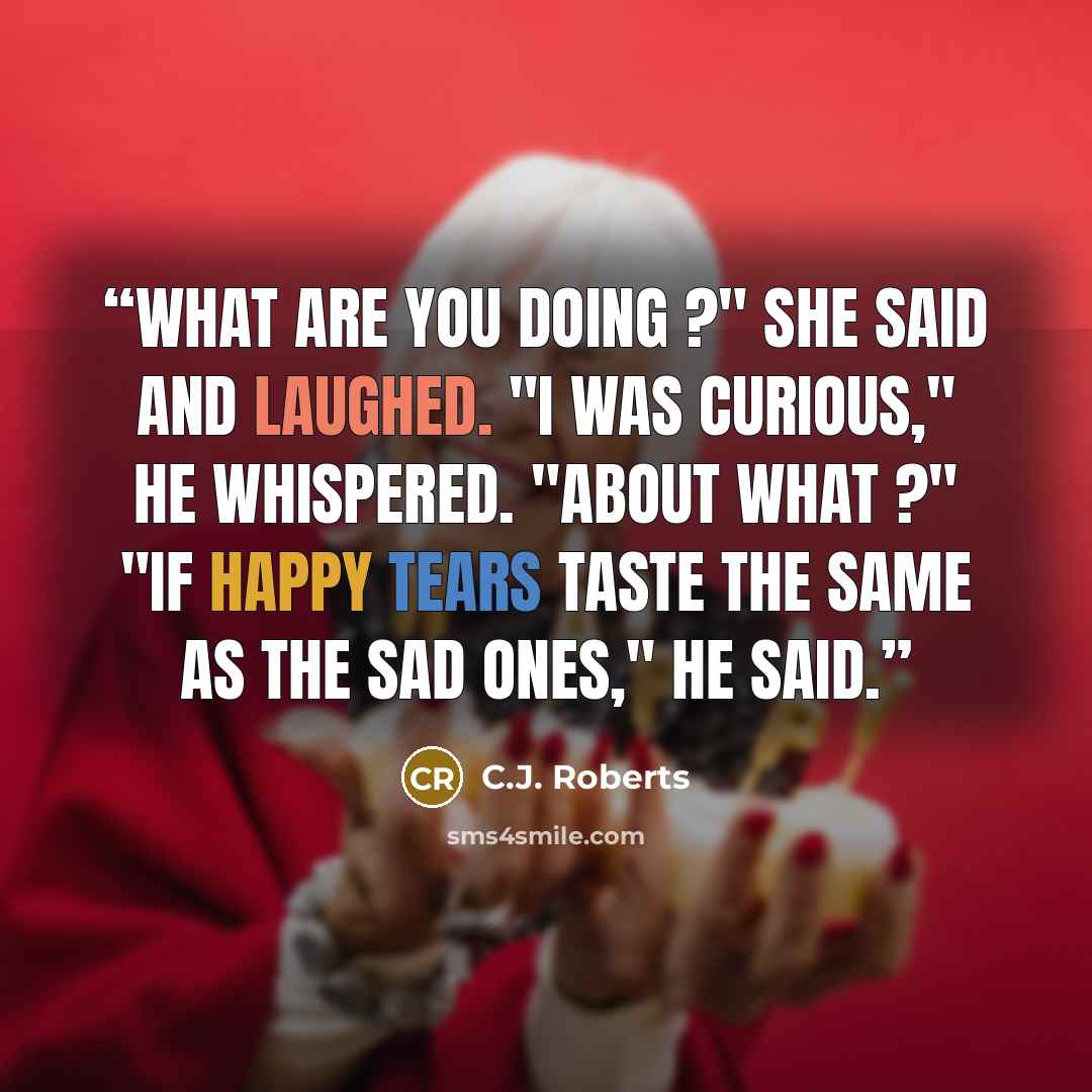 “What are you doing ?" She said and laughed. "I was curious," he whispered. "About what ?" "If happy tears taste the same as the sad ones," he said.” quote by C.J. Roberts