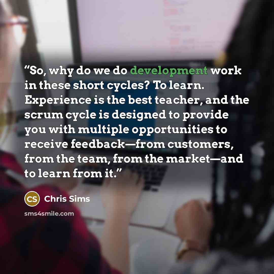 “So, why do we do development work in these short cycles? To learn. Experience is the best teacher, and the scrum cycle is designed to provide you with multiple opportunities to receive feedback—from customers, from the team, from the market—and to learn from it.” quote by Chris Sims