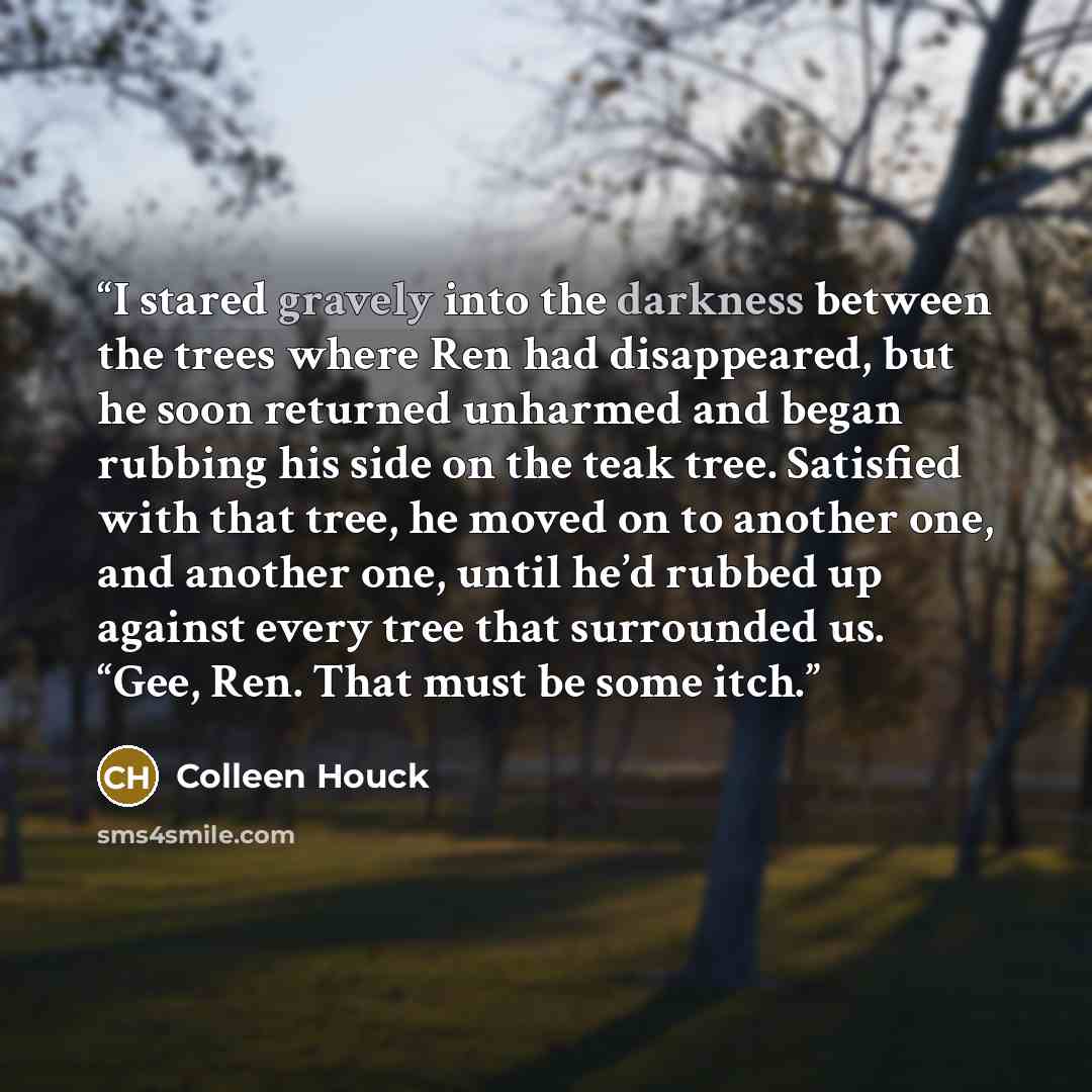 “I stared gravely into the darkness between the trees where Ren had disappeared, but he soon returned unharmed and began rubbing his side on the teak tree. Satisfied with that tree, he moved on to another one, and another one, until he’d rubbed up against every tree that surrounded us. “Gee, Ren…” quote by Colleen Houck