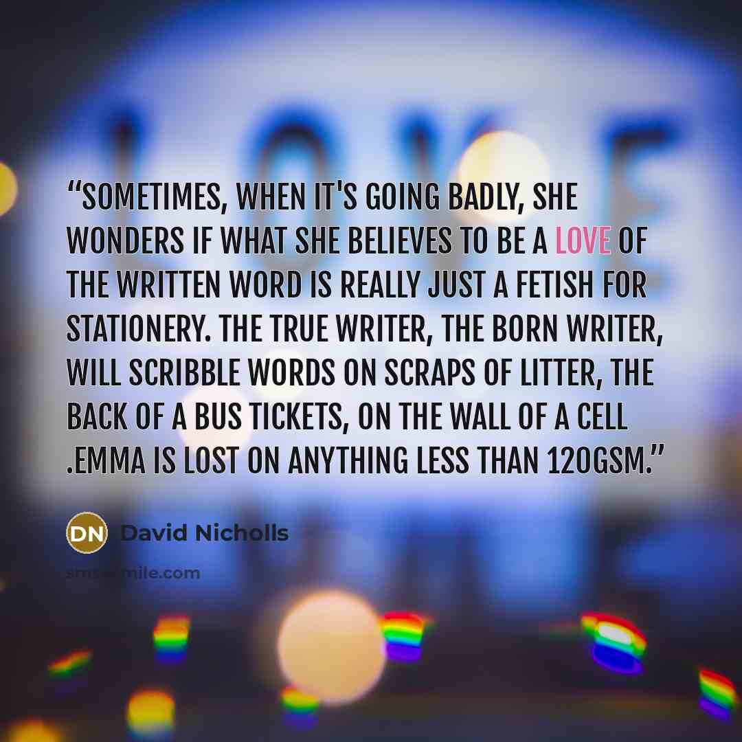 “Sometimes, when it's going badly, she wonders if what she believes to be a love of the written word is really just a fetish for stationery. The true writer, the born writer, will scribble words on scraps of litter, the back of a bus tickets, on the wall of a cell .Emma is lost on anything less…” quote by David Nicholls