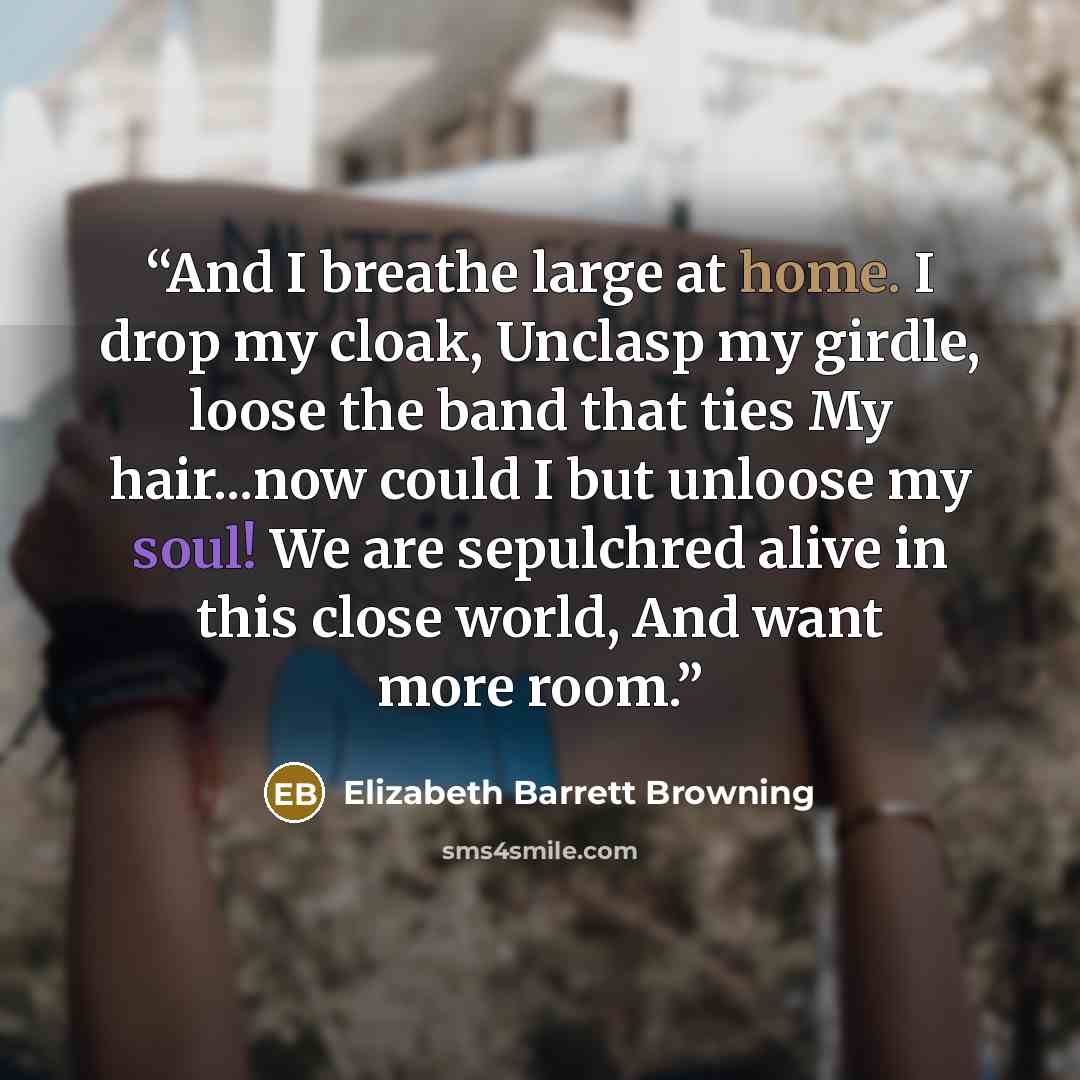 “And I breathe large at home. I drop my cloak, Unclasp my girdle, loose the band that ties My hair...now could I but unloose my soul! We are sepulchred alive in this close world, And want more room.” quote by Elizabeth Barrett Browning