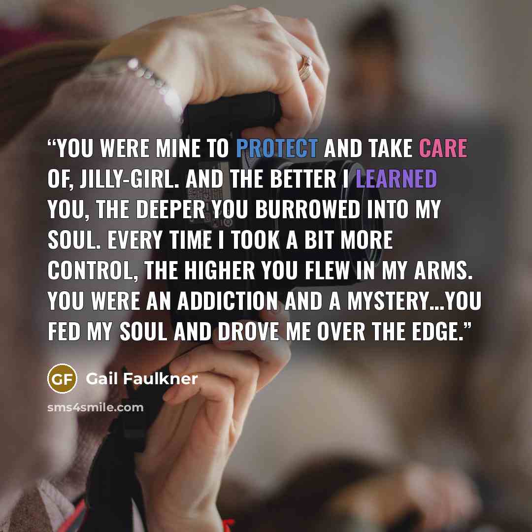 “You were mine to protect and take care of, Jilly-girl. And the better I learned you, the deeper you burrowed into my soul. Every time I took a bit more control, the higher you flew in my arms. You were an addiction and a mystery…you fed my soul and drove me over the edge.” quote by Gail Faulkner