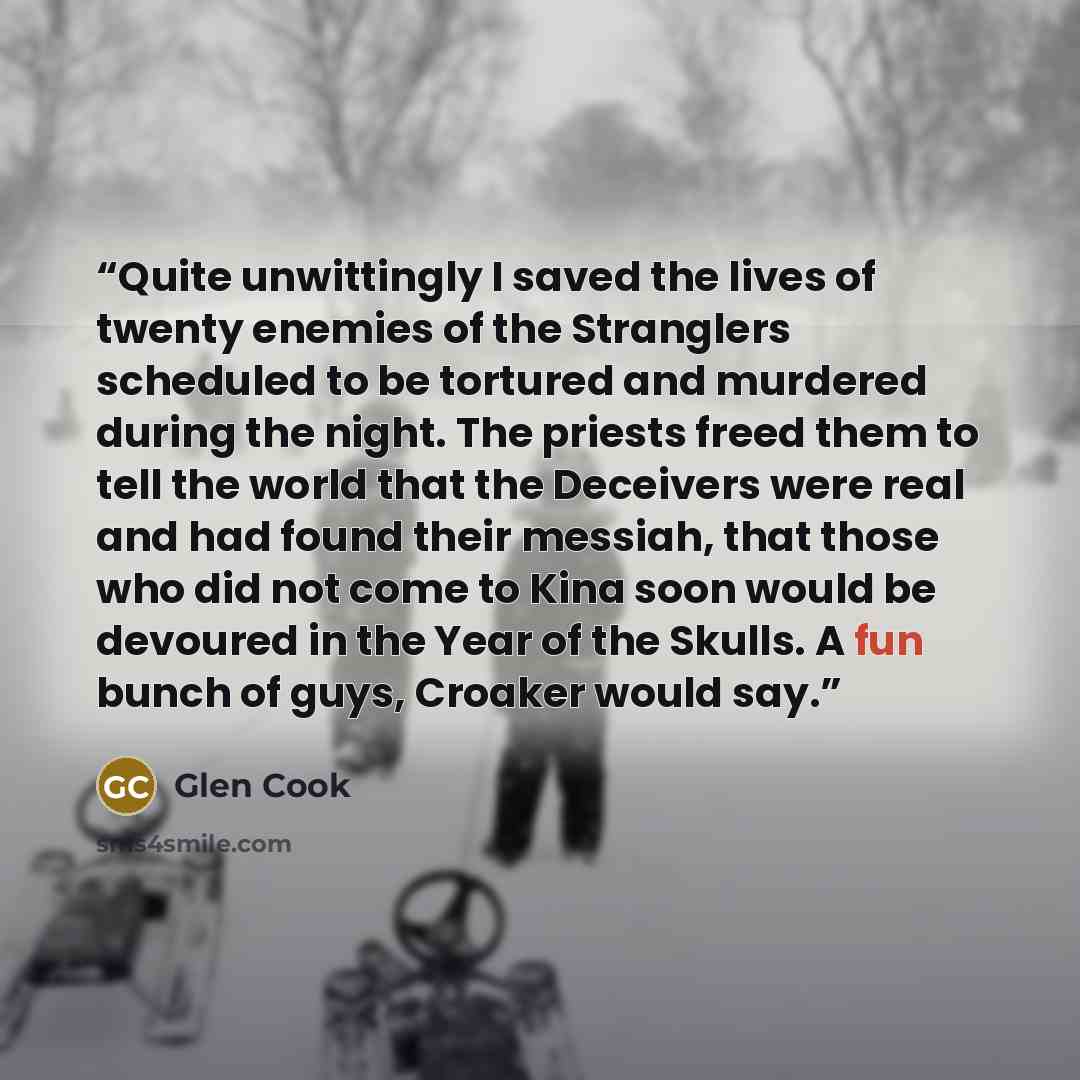 “Quite unwittingly I saved the lives of twenty enemies of the Stranglers scheduled to be tortured and murdered during the night. The priests freed them to tell the world that the Deceivers were real and had found their messiah, that those who did not come to Kina soon would be devoured in the Year…” quote by Glen Cook