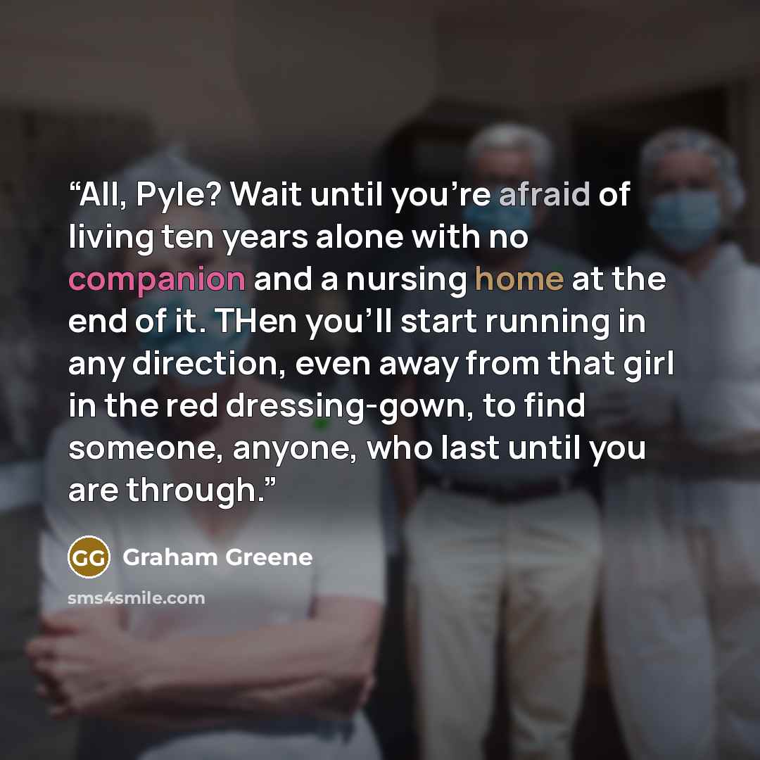 “All, Pyle? Wait until you're afraid of living ten years alone with no companion and a nursing home at the end of it. THen you'll start running in any direction, even away from that girl in the red dressing-gown, to find someone, anyone, who last until you are through.” quote by Graham Greene