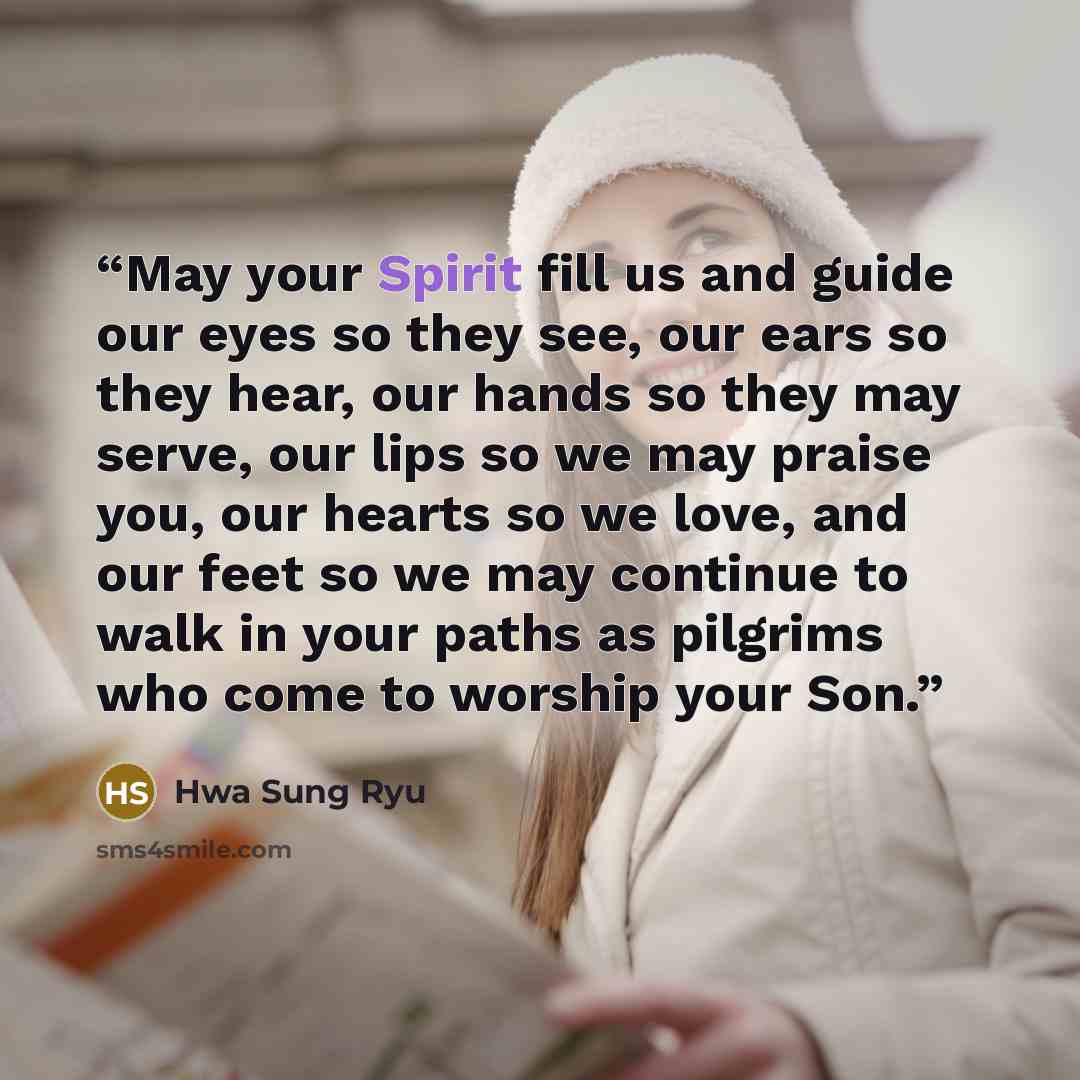 “May your Spirit fill us and guide our eyes so they see, our ears so they hear, our hands so they may serve, our lips so we may praise you, our hearts so we love, and our feet so we may continue to walk in your paths as pilgrims who come to worship your Son.” quote by Hwa Sung Ryu