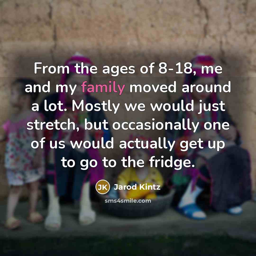 “From the ages of 8-18, me and my family moved around a lot. Mostly we would just stretch, but occasionally one of us would actually get up to go to the fridge.” quote by Jarod Kintz