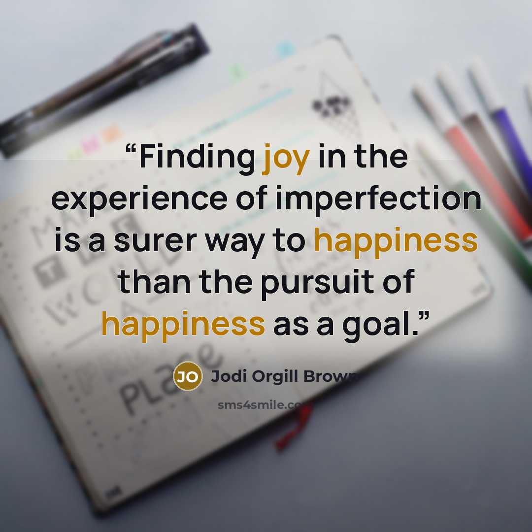 “Finding joy in the experience of imperfection is a surer way to happiness than the pursuit of happiness as a goal.” quote by Jodi Orgill Brown