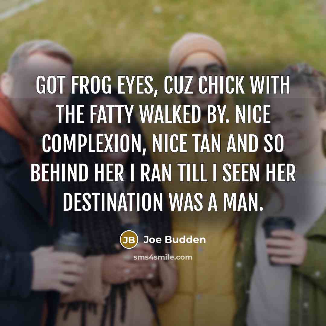 “Got frog eyes, cuz chick with the fatty walked by. Nice complexion, nice tan and so behind her I ran till I seen her destination was a man.” quote by Joe Budden