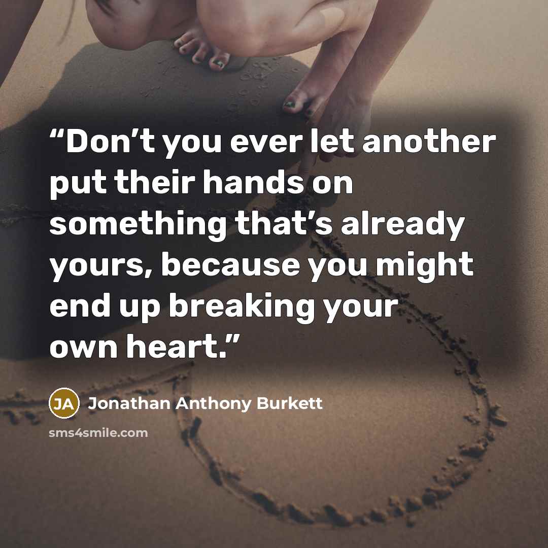 “Don’t you ever let another put their hands on something that’s already yours, because you might end up breaking your own heart.” quote by Jonathan Anthony Burkett