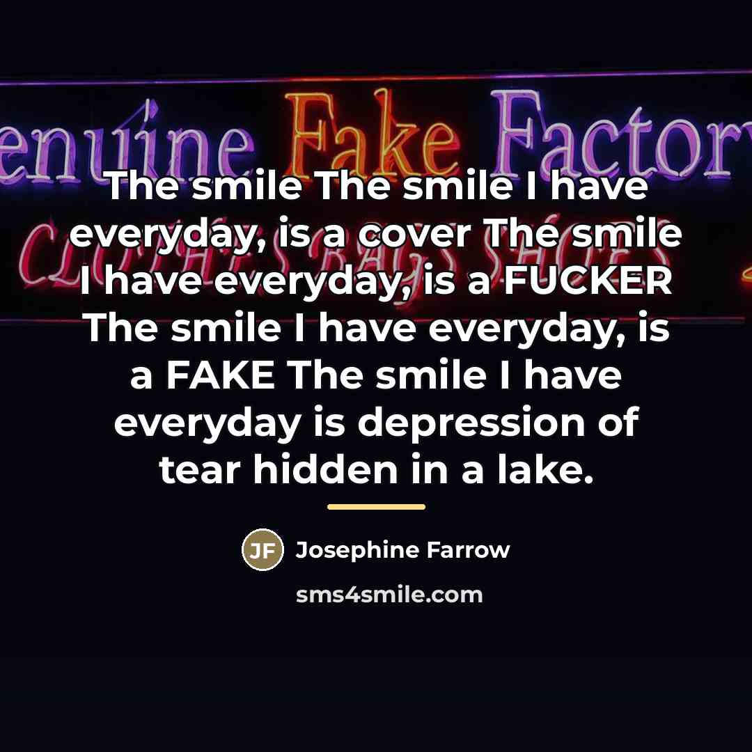 “The smile The smile I have everyday, is a cover The smile I have everyday, is a FUCKER The smile I have everyday, is a FAKE The smile I have everyday is depression of tear hidden in a lake.” quote by Josephine Farrow