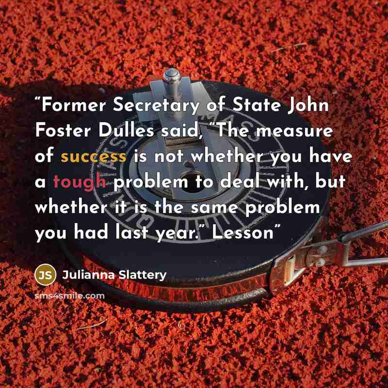 “Former Secretary of State John Foster Dulles said, “The measure of success is not whether you have a tough problem to deal with, but whether it is the same problem you had last year.” Lesson” quote by Julianna Slattery