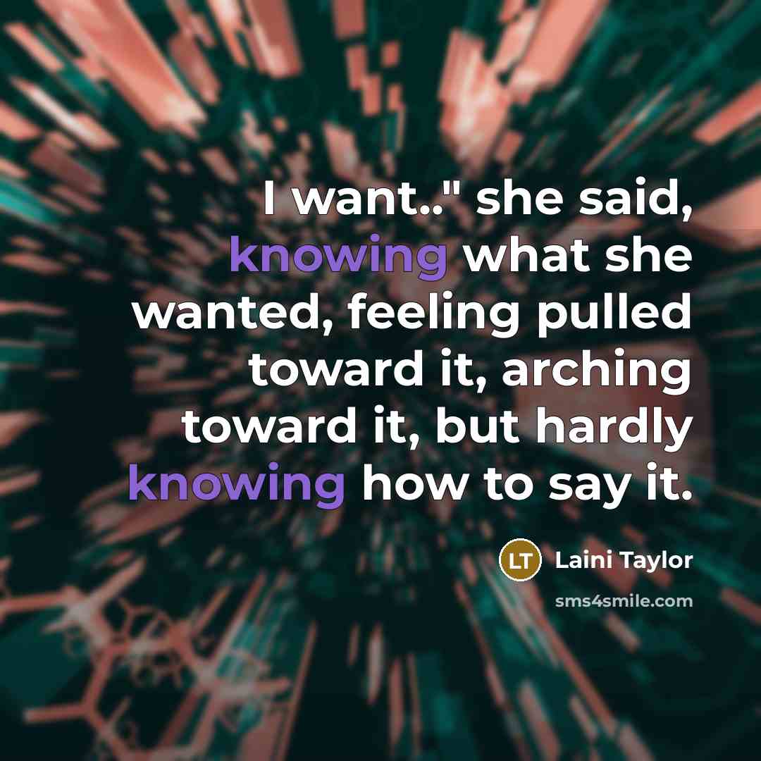 “I want.." she said, knowing what she wanted, feeling pulled toward it, arching toward it, but hardly knowing how to say it.” quote by Laini Taylor