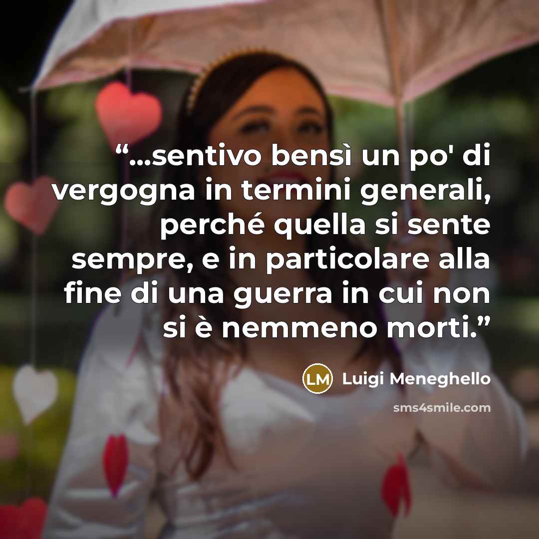 “...sentivo bensì un po' di vergogna in termini generali, perché quella si sente sempre, e in particolare alla fine di una guerra in cui non si è nemmeno morti.” quote by Luigi Meneghello