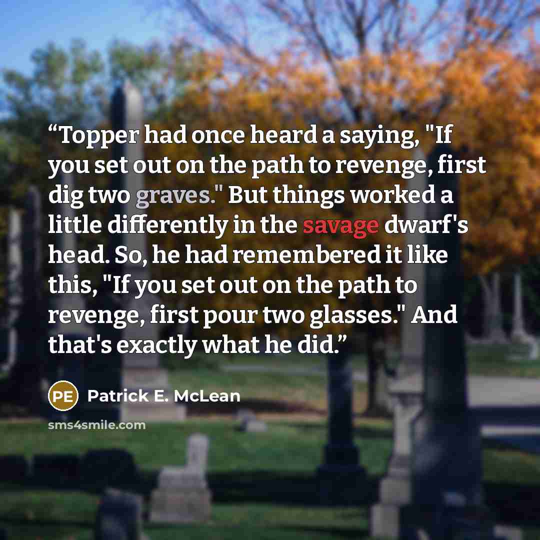 “Topper had once heard a saying, "If you set out on the path to revenge, first dig two graves." But things worked a little differently in the savage dwarf's head. So, he had remembered it like this, "If you set out on the path to revenge, first pour two glasses." And that's exactly what he did.” quote by Patrick E. McLean