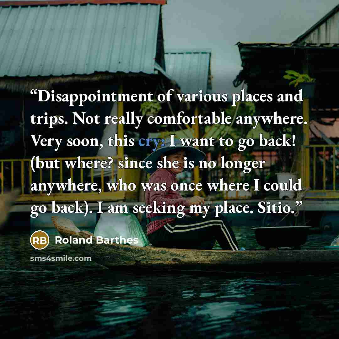 “Disappointment of various places and trips. Not really comfortable anywhere. Very soon, this cry: I want to go back! (but where? since she is no longer anywhere, who was once where I could go back). I am seeking my place. Sitio.” quote by Roland Barthes