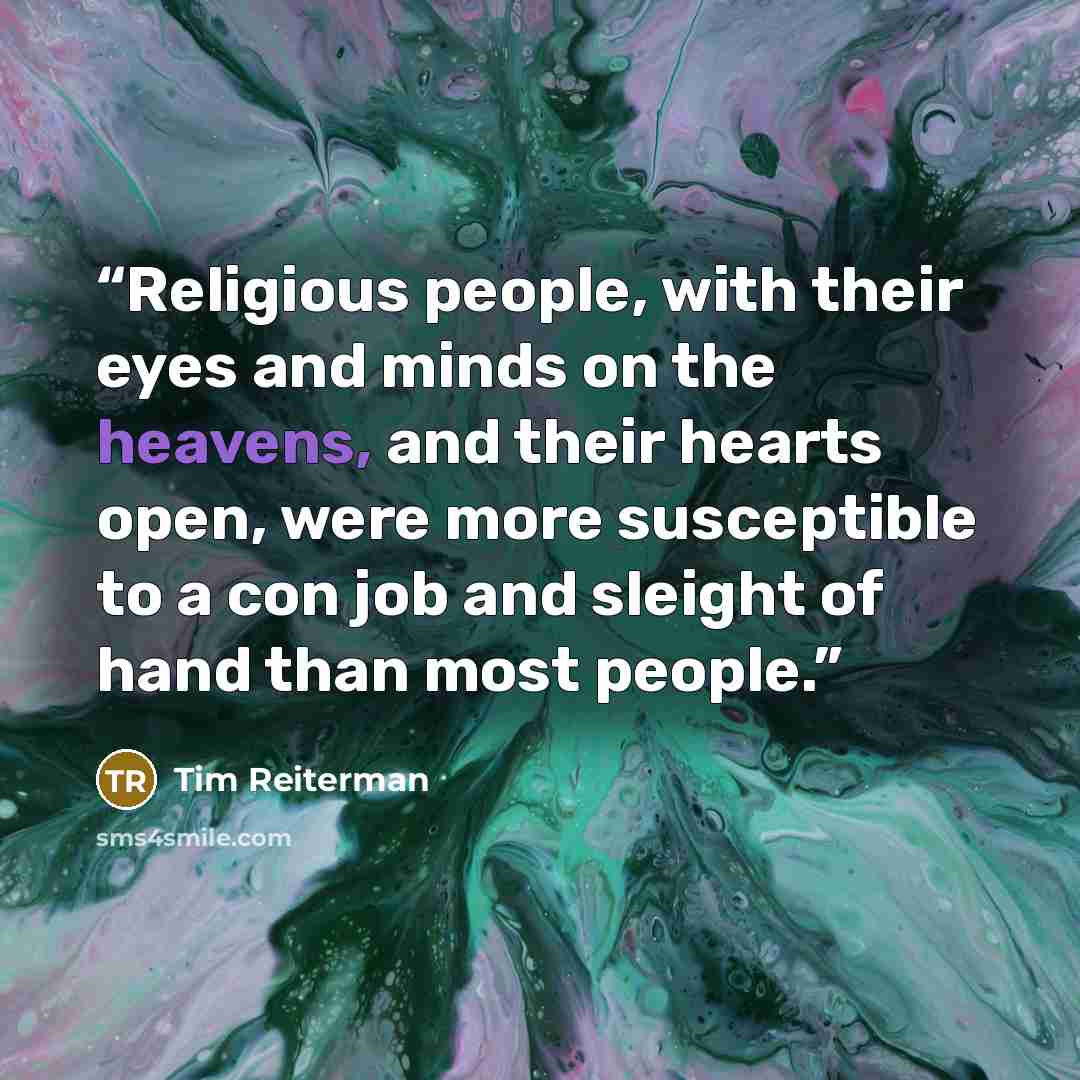 “Religious people, with their eyes and minds on the heavens, and their hearts open, were more susceptible to a con job and sleight of hand than most people.” quote by Tim Reiterman