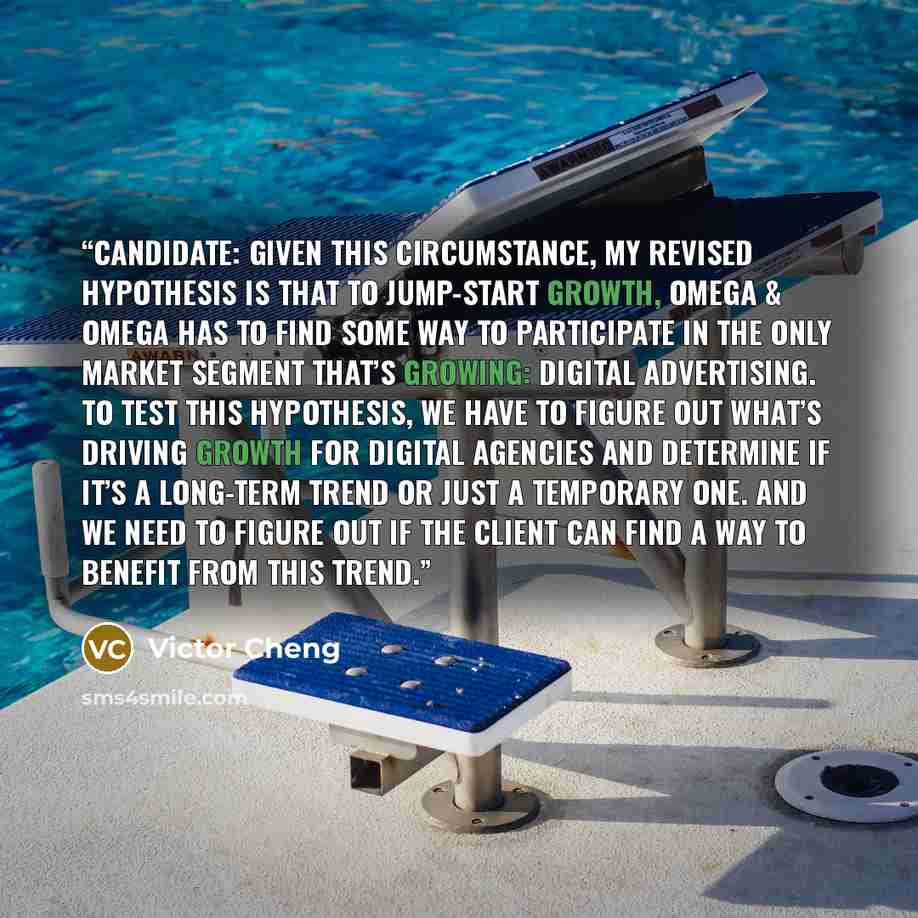 “Candidate: Given this circumstance, my revised hypothesis is that to jump-start growth, Omega & Omega has to find some way to participate in the only market segment that’s growing: digital advertising. To test this hypothesis, we have to figure out what’s driving growth for digital agencies and…” quote by Victor Cheng