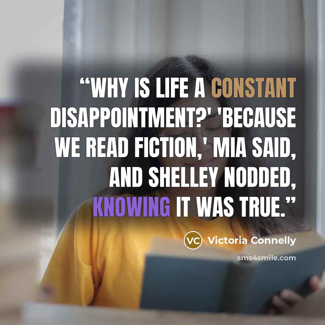 “Why is life a constant disappointment?' 'Because we read fiction,' Mia said, and Shelley nodded, knowing it was true.” quote by Victoria Connelly