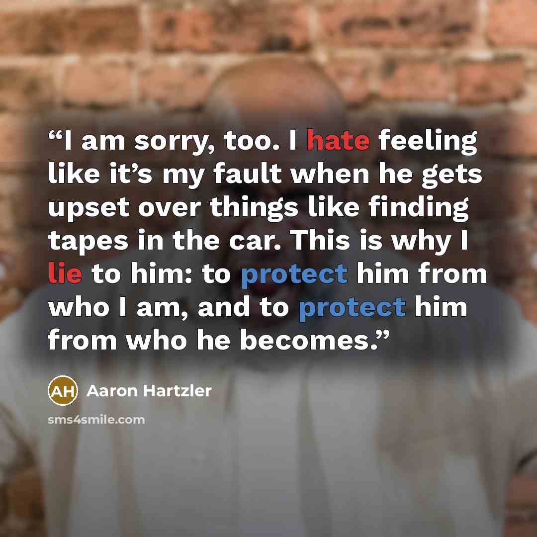 “I am sorry, too. I hate feeling like it’s my fault when he gets upset over things like finding tapes in the car. This is why I lie to him: to protect him from who I am, and to protect him from who he becomes.” quote by Aaron Hartzler