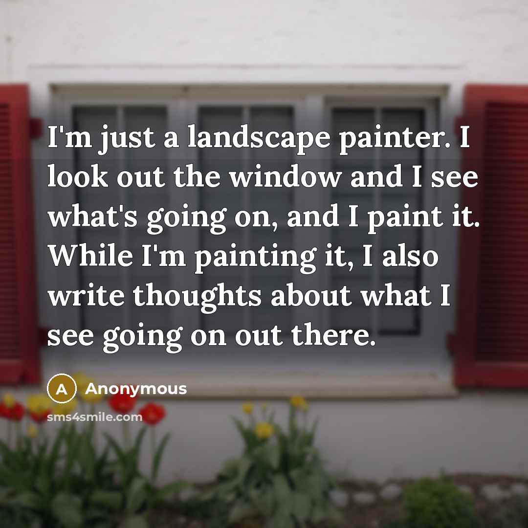 “I'm just a landscape painter. I look out the window and I see what's going on, and I paint it. While I'm painting it, I also write thoughts about what I see going on out there.” quote by Anonymous
