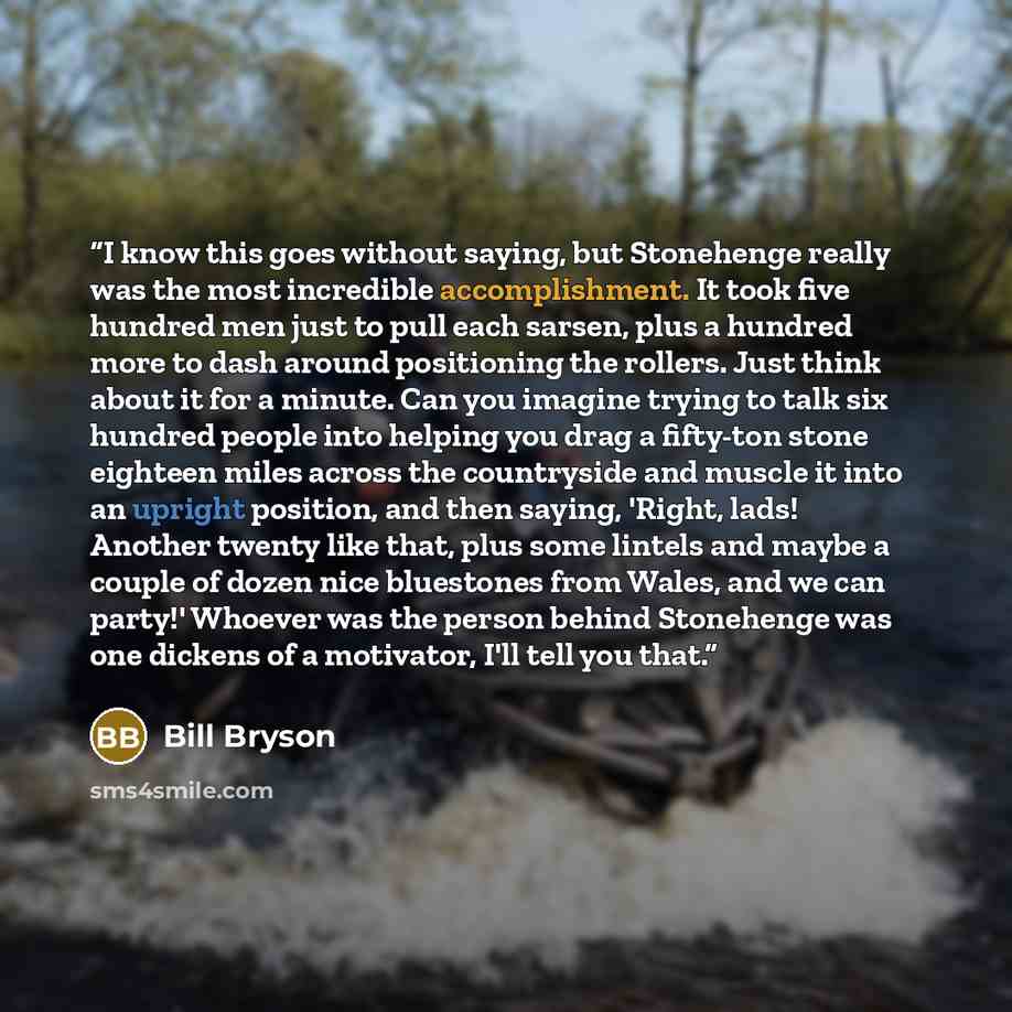 “I know this goes without saying, but Stonehenge really was the most incredible accomplishment. It took five hundred men just to pull each sarsen, plus a hundred more to dash around positioning the rollers. Just think about it for a minute. Can you imagine trying to talk six hundred people into…” quote by Bill Bryson