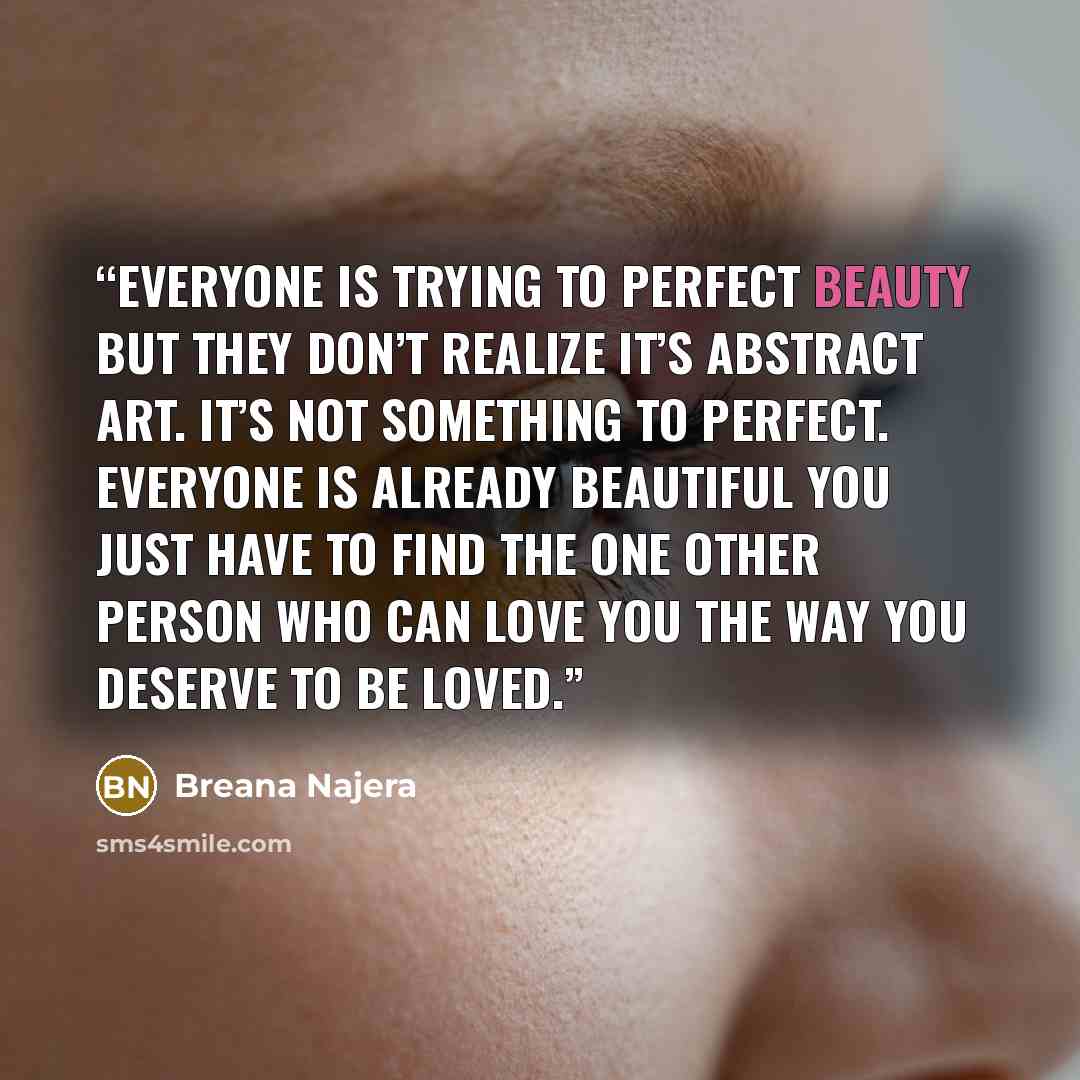 “Everyone is trying to perfect beauty but they don’t realize it’s abstract art. It’s not something to perfect. Everyone is already beautiful you just have to find the one other person who can love you the way you deserve to be loved.” quote by Breana Najera