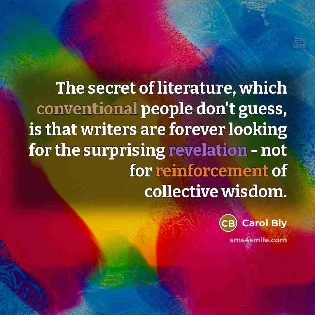 “The secret of literature, which conventional people don't guess, is…” quote by Carol Bly