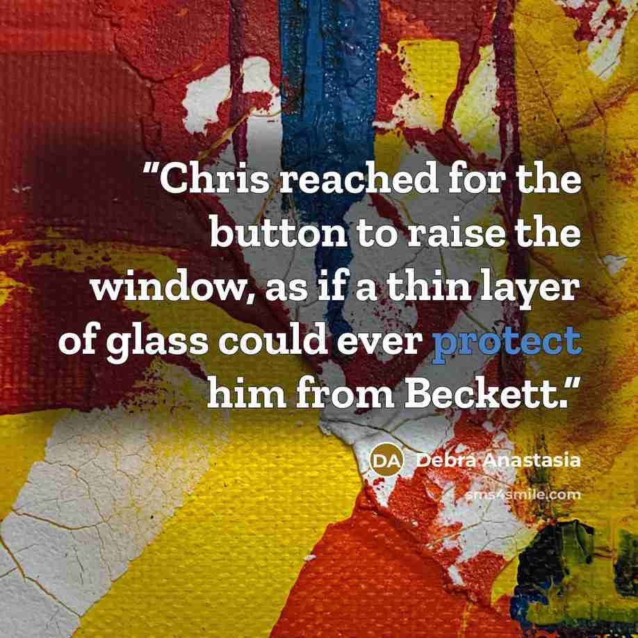 “Chris reached for the button to raise the window, as if a thin layer of glass could ever protect him from Beckett.” quote by Debra Anastasia