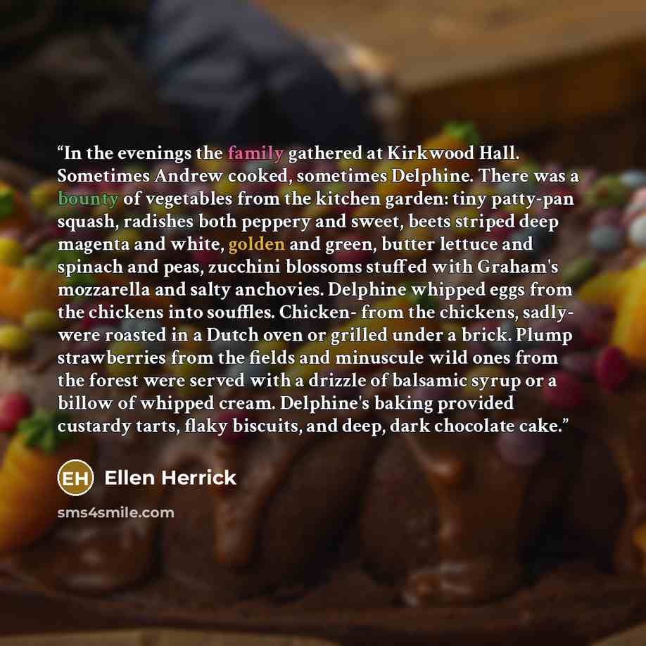 “In the evenings the family gathered at Kirkwood Hall. Sometimes Andrew cooked, sometimes Delphine. There was a bounty of vegetables from the kitchen garden: tiny patty-pan squash, radishes both peppery and sweet, beets striped deep magenta and white, golden and green, butter lettuce and spinach…” quote by Ellen Herrick