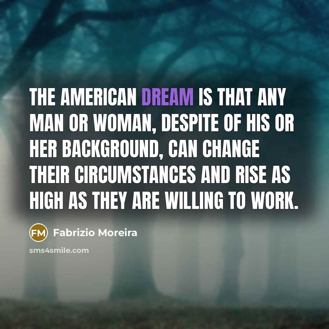“The American Dream is that any man or woman, despite of his or her background, can change their circumstances and rise as high as they are willing to work.” quote by Fabrizio Moreira