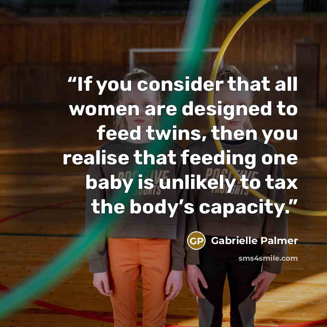 “If you consider that all women are designed to feed twins, then you realise that feeding one baby is unlikely to tax the body’s capacity.” quote by Gabrielle Palmer
