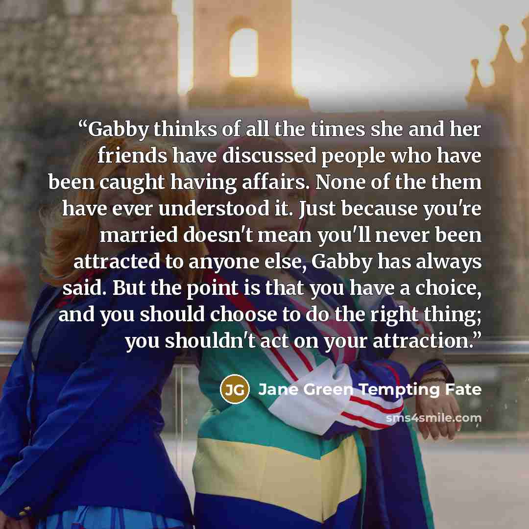 “Gabby thinks of all the times she and her friends have discussed people who have been caught having affairs. None of the them have ever understood it. Just because you're married doesn't mean you'll never been attracted to anyone else, Gabby has always said. But the point is that you have a…” quote by Jane Green Tempting Fate